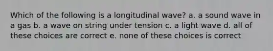 Which of the following is a longitudinal wave? a. a sound wave in a gas b. a wave on string under tension c. a light wave d. all of these choices are correct e. none of these choices is correct