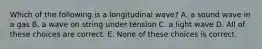 Which of the following is a longitudinal wave? A. a sound wave in a gas B. a wave on string under tension C. a light wave D. All of these choices are correct. E. None of these choices is correct.