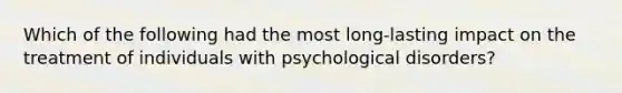 Which of the following had the most long-lasting impact on the treatment of individuals with <a href='https://www.questionai.com/knowledge/ki9dj0ALpL-psychological-disorders' class='anchor-knowledge'>psychological disorders</a>?