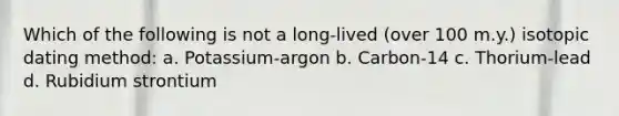 Which of the following is not a long-lived (over 100 m.y.) isotopic dating method: a. Potassium-argon b. Carbon-14 c. Thorium-lead d. Rubidium strontium