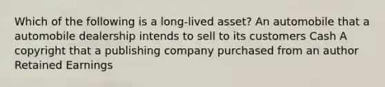 Which of the following is a long-lived asset? An automobile that a automobile dealership intends to sell to its customers Cash A copyright that a publishing company purchased from an author Retained Earnings