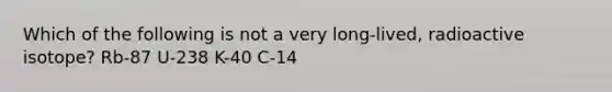 Which of the following is not a very long-lived, radioactive isotope? Rb-87 U-238 K-40 C-14