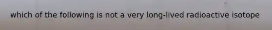 which of the following is not a very long-lived radioactive isotope