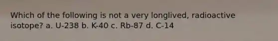 Which of the following is not a very longlived, radioactive isotope? a. U-238 b. K-40 c. Rb-87 d. C-14