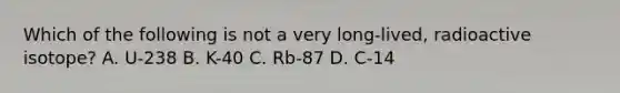 Which of the following is not a very long-lived, radioactive isotope? A. U-238 B. K-40 C. Rb-87 D. C-14