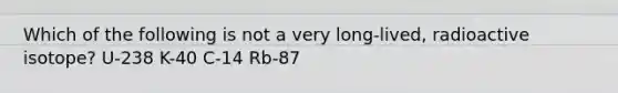 Which of the following is not a very long-lived, radioactive isotope? U-238 K-40 C-14 Rb-87