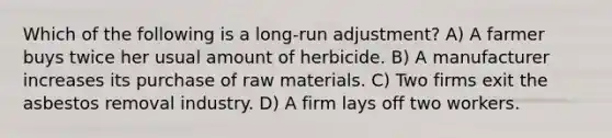 Which of the following is a long-run adjustment? A) A farmer buys twice her usual amount of herbicide. B) A manufacturer increases its purchase of raw materials. C) Two firms exit the asbestos removal industry. D) A firm lays off two workers.