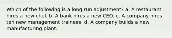 Which of the following is a long-run adjustment? a. A restaurant hires a new chef. b. A bank hires a new CEO. c. A company hires ten new management trainees. d. A company builds a new manufacturing plant.