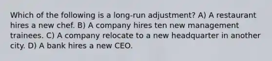 Which of the following is a long-run adjustment? A) A restaurant hires a new chef. B) A company hires ten new management trainees. C) A company relocate to a new headquarter in another city. D) A bank hires a new CEO.