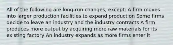 All of the following are long-run changes, except: A firm moves into larger production facilities to expand production Some firms decide to leave an industry and the industry contracts A firm produces more output by acquiring more raw materials for its existing factory An industry expands as more firms enter it