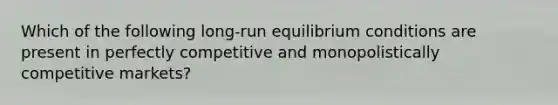 Which of the following long-run equilibrium conditions are present in perfectly competitive and monopolistically competitive markets?