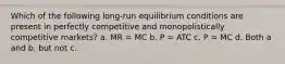 Which of the following long-run equilibrium conditions are present in perfectly competitive and monopolistically competitive markets? a. MR = MC b. P = ATC c. P = MC d. Both a and b, but not c.