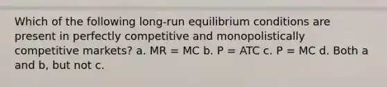 Which of the following long-run equilibrium conditions are present in perfectly competitive and monopolistically competitive markets? a. MR = MC b. P = ATC c. P = MC d. Both a and b, but not c.