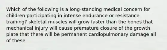 Which of the following is a long-standing medical concern for children participating in intense endurance or resistance training? skeletal muscles will grow faster than the bones that mechanical injury will cause premature closure of the growth plate that there will be permanent cardiopulmonary damage all of these