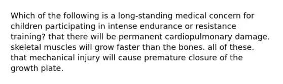 Which of the following is a long-standing medical concern for children participating in intense endurance or resistance training? that there will be permanent cardiopulmonary damage. skeletal muscles will grow faster than the bones. all of these. that mechanical injury will cause premature closure of the growth plate.