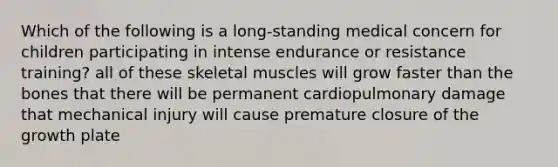 Which of the following is a long-standing medical concern for children participating in intense endurance or resistance training? all of these skeletal muscles will grow faster than the bones that there will be permanent cardiopulmonary damage that mechanical injury will cause premature closure of the growth plate