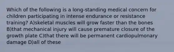 Which of the following is a long-standing medical concern for children participating in intense endurance or resistance training? A)skeletal muscles will grow faster than the bones B)that mechanical injury will cause premature closure of the growth plate C)that there will be permanent cardiopulmonary damage D)all of these