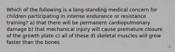 Which of the following is a long-standing medical concern for children participating in intense endurance or resistance training? a) that there will be permanent cardiopulmonary damage b) that mechanical injury will cause premature closure of the growth plate c) all of these d) skeletal muscles will grow faster than the bones