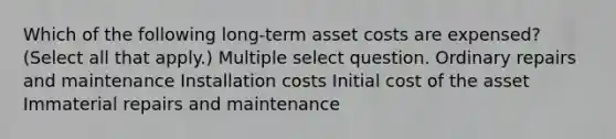 Which of the following long-term asset costs are expensed? (Select all that apply.) Multiple select question. Ordinary repairs and maintenance Installation costs Initial cost of the asset Immaterial repairs and maintenance