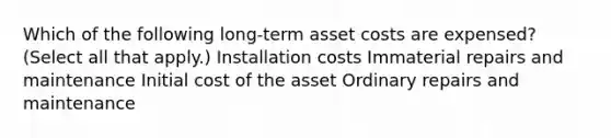 Which of the following long-term asset costs are expensed? (Select all that apply.) Installation costs Immaterial repairs and maintenance Initial cost of the asset Ordinary repairs and maintenance