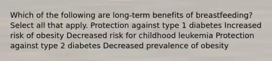 Which of the following are long-term benefits of breastfeeding? Select all that apply. Protection against type 1 diabetes Increased risk of obesity Decreased risk for childhood leukemia Protection against type 2 diabetes Decreased prevalence of obesity