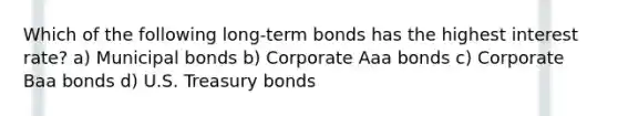 Which of the following long-term bonds has the highest interest rate? a) Municipal bonds b) Corporate Aaa bonds c) Corporate Baa bonds d) U.S. Treasury bonds