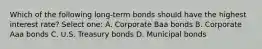 Which of the following long-term bonds should have the highest interest rate? Select one: A. Corporate Baa bonds B. Corporate Aaa bonds C. U.S. Treasury bonds D. Municipal bonds