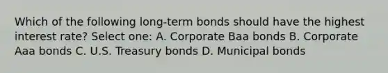 Which of the following long-term bonds should have the highest interest rate? Select one: A. Corporate Baa bonds B. Corporate Aaa bonds C. U.S. Treasury bonds D. Municipal bonds