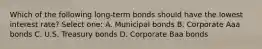 Which of the following long-term bonds should have the lowest interest rate? Select one: A. Municipal bonds B. Corporate Aaa bonds C. U.S. Treasury bonds D. Corporate Baa bonds