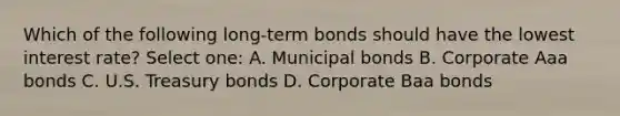 Which of the following long-term bonds should have the lowest interest rate? Select one: A. Municipal bonds B. Corporate Aaa bonds C. U.S. Treasury bonds D. Corporate Baa bonds