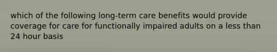 which of the following long-term care benefits would provide coverage for care for functionally impaired adults on a less than 24 hour basis