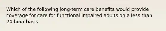 Which of the following long-term care benefits would provide coverage for care for functional impaired adults on a less than 24-hour basis