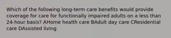 Which of the following long-term care benefits would provide coverage for care for functionally impaired adults on a <a href='https://www.questionai.com/knowledge/k7BtlYpAMX-less-than' class='anchor-knowledge'>less than</a> 24-hour basis? AHome health care BAdult day care CResidential care DAssisted living