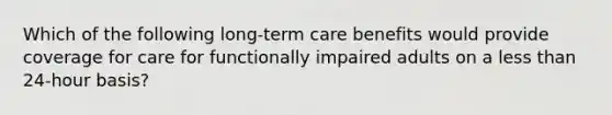 Which of the following long-term care benefits would provide coverage for care for functionally impaired adults on a <a href='https://www.questionai.com/knowledge/k7BtlYpAMX-less-than' class='anchor-knowledge'>less than</a> 24-hour basis?