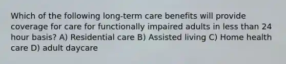 Which of the following long-term care benefits will provide coverage for care for functionally impaired adults in less than 24 hour basis? A) Residential care B) Assisted living C) Home health care D) adult daycare