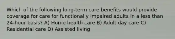 Which of the following long-term care benefits would provide coverage for care for functionally impaired adults in a less than 24-hour basis? A) Home health care B) Adult day care C) Residential care D) Assisted living