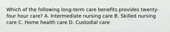 Which of the following long-term care benefits provides twenty-four hour care? A. Intermediate nursing care B. Skilled nursing care C. Home health care D. Custodial care