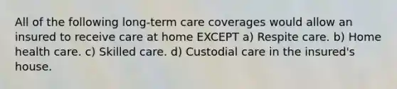 All of the following long-term care coverages would allow an insured to receive care at home EXCEPT a) Respite care. b) Home health care. c) Skilled care. d) Custodial care in the insured's house.