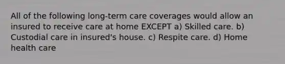 All of the following long-term care coverages would allow an insured to receive care at home EXCEPT a) Skilled care. b) Custodial care in insured's house. c) Respite care. d) Home health care