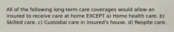 All of the following long-term care coverages would allow an insured to receive care at home EXCEPT a) Home health care. b) Skilled care. c) Custodial care in insured's house. d) Respite care.