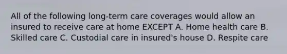 All of the following long-term care coverages would allow an insured to receive care at home EXCEPT A. Home health care B. Skilled care C. Custodial care in insured's house D. Respite care