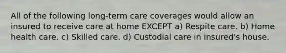 All of the following long-term care coverages would allow an insured to receive care at home EXCEPT a) Respite care. b) Home health care. c) Skilled care. d) Custodial care in insured's house.