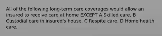 All of the following long-term care coverages would allow an insured to receive care at home EXCEPT A Skilled care. B Custodial care in insured's house. C Respite care. D Home health care.