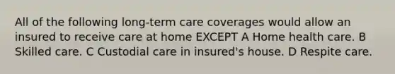 All of the following long-term care coverages would allow an insured to receive care at home EXCEPT A Home health care. B Skilled care. C Custodial care in insured's house. D Respite care.