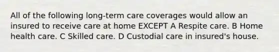 All of the following long-term care coverages would allow an insured to receive care at home EXCEPT A Respite care. B Home health care. C Skilled care. D Custodial care in insured's house.