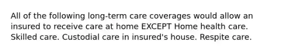 All of the following long-term care coverages would allow an insured to receive care at home EXCEPT Home health care. Skilled care. Custodial care in insured's house. Respite care.