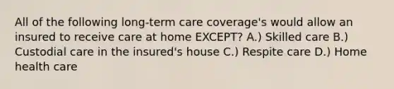 All of the following long-term care coverage's would allow an insured to receive care at home EXCEPT? A.) Skilled care B.) Custodial care in the insured's house C.) Respite care D.) Home health care