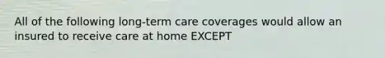 All of the following long-term care coverages would allow an insured to receive care at home EXCEPT