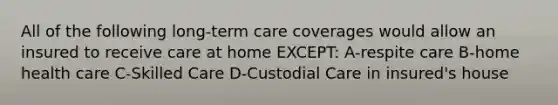 All of the following long-term care coverages would allow an insured to receive care at home EXCEPT: A-respite care B-home health care C-Skilled Care D-Custodial Care in insured's house