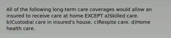 All of the following long-term care coverages would allow an insured to receive care at home EXCEPT a)Skilled care. b)Custodial care in insured's house. c)Respite care. d)Home health care.